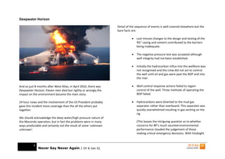 Deepwater Horizon
                                                                  Detail of the sequence of events is well covered elsewhere but the
                                                                  bare facts are:

                                                                             •   Last minute changes to the design and testing of the
                                                                                 9⅞” casing and cement contributed to the barriers
                                                                                 being inadequate.

                                                                             •   The negative pressure test was accepted although
                                                                                 well integrity had not been established.

                                                                             •   Initially the hydrocarbon influx into the wellbore was
                                                                                 not recognised and the crew did not act to control
                                                                                 the well until oil and gas were past the BOP and into
                                                                                 the riser.

And so just 8 months after West Atlas, in April 2010, there was              •   Well control response actions failed to regain
Deepwater Horizon. Eleven men died but rightly or wrongly the                    control of the well. Three methods of operating the
impact on the environment became the main story.                                 BOP failed.

24 hour news and the involvement of the US President probably                •   Hydrocarbons were diverted to the mud gas
gave this incident more coverage than the all the others put                     separator rather than overboard. This separator was
together.                                                                        quickly overwhelmed resulting in gas venting on the
                                                                                 rig.
We should acknowledge the deep water/high pressure nature of
the Macondo operation, but in fact the problems were in many                     (This leaves the intriguing question as to whether
ways predictable and certainly not the result of some ‘unknown                   concerns for BP’s much vaunted environmental
unknown’.                                                                        performance clouded the judgement of those
                                                                                 making critical emergency decisions. With hindsight


          9
              Never Say Never Again | Oil & Gas IQ
 