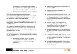 the catastrophic environmental impact may well            •   Lack of training in well control and maintenance and
               have been averted if a relatively small discharge had         operation of BOPs.
               been allowed in the early stages of the incident.)
                                                                         •   Lack of training in crisis management and
           •   The fire and gas system failed to prevent gas ignition        emergency response.

There are reams and reams of detailed findings and                       •   Late and continual changes of design and plan in an
recommendations arising from Deepwater Horizon, but at the risk              atmosphere of urgency and the need to save money.
of over simplification it just seems that every lesson the industry          The inquiry later said that BP’s corporate culture
had learned from previous incidents was ignored.                             remained one that was embedded in risk taking and
                                                                             cost cutting.
The failed cement job showed startling similarities to Montara just
months before, especially in the reaction by those in charge to the      •   Fitness for purpose of the fixed systems for
unfolding problems.                                                          detecting gas, fighting fires and the suitability of
                                                                             passive protection etc. Lack of training in the
The same service company were involved on both occasions, so                 maintenance of such critical equipment.
opportunities should have been there for all parties involved at
Macondo to learn from Montara, if the wider industry culture had         •   No overarching ‘safety case’ such as that required in
been able to absorb and learn.                                               the UK, to demonstrate and test the overall integrity
                                                                             of the operation.
It was not only the cement job that was at fault. Study the reports
and you will find evidence of just about everything seen at previous     •   A mistaken belief that the safety record and culture
incidents including:                                                         was good. A ceremony had been held on board on
                                                                             the day of the disaster to celebrate 7 years without a
           •   Issues around command; who had the ultimate                   lost time injury.
               responsibility for controlling the well, activating the
               emergency disconnect system or organising the             •   No independent government body, similar to the UK
               evacuation?                                                   HSE, with responsibility for assessing and regulating
                                                                             offshore operations.



         10
               Never Say Never Again | Oil & Gas IQ
 