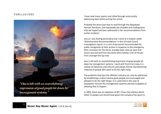 Conclusions
                                                 I have read many reports and sifted through some pretty
                                                 depressing data whilst writing this article.

                                                 Probably the worst part was to read through the Deepwater
                                                 Horizon literature, and repeatedly see mistakes and inadequacies
                                                 that we hoped had been addressed in the recommendations from
                                                 earlier incidents.

                                                 Just as I was feeling particularly low I came to a chapter called
                                                 ‘Administrative Recommendations’ in the US Coast Guard
                                                 Investigation report. It is a list of personnel recommended for
                                                 public recognition of their actions in response to the emergency.
                                                 After mentions for the heroic standby boat crew (at least that
                                                 lesson was learned from Sea Gem) there follows a list of heroes
                                                 from amongst the rig crew.

                                                 One is left with an overwhelming impression of good people let
                                                 down by management systems. I work with front line crews in a
                                                 variety of industries and cultures and always find an overwhelming
                                                 majority of people who want to do the right thing.

                                                 The problems that face the offshore industry can only be addressed
                                                 by establishing a culture where good people are encouraged and
                                                 allowed to do the right things. It is a pity that in the case of
   “One is left with an overwhelming             Deepwater Horizon the management systems seemed incapable of
                                                 allowing that to happen.
   impression of good people let down by
   management systems.”                          In 2005, there was an explosion at BP’s Texas City refinery which
                                                 killed 15 people and should have given the company five years to



     11
          Never Say Never Again | Oil & Gas IQ
 