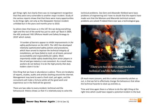 get things right, but clearly there was no management recognition          technical problems. Sea Gem and Alexander Kielland were basic
that they were very vulnerable to another major incident. Study of         problems of engineering and I have no doubt that the experts have
the various reports shows that that there were many opportunities          made sure that the Montara and Macondo technical cement
to do things right, not only as the Deepwater Horizon incident             problems are solved if indeed there ever was a technological gap.
unfolded but in the years and months prior to 2010.

So where does that leave us in the UK? Are we doing everything
right and the rest of the world has just to catch up? Back in 2004,
the HSE produced ‘HSE Offshore Health and Safety Strategy to
2010’ which stated,

       ‘A number of barriers appear to inhibit improvements in the
       safety performance on the UKCS. The UKCS has developed
       relatively sophisticated safety policies and procedures,
       which have served to improve the technical integrity of
       installations, yet have failed to instil, at all levels, personal
       accountability and responsibility for safety. More
       importantly visible safety leadership from senior players in
       the oil and gas industry is not consistent. As a result many
       workers do not believe it to be the high priority that duty
       holders claim it to be.’                                                     “There are two sides to every incident;
One thing that we have in abundance is advice. There are terabytes                  technical and the behavioural.”
of reports, studies, audits and articles sloshing around the internet.
Management may tend to want a fresh start, yet again, and the
                                                                           Of much more concern, and this is what consistently catches us
consultants will make a fortune whilst all the good work and
                                                                           out, is that we fail to effectively change the behaviours that allow
experience out in the field will be ignored.
                                                                           the technical hazards to steal up and bite us.
There are two sides to every incident; technical and the
                                                                           Time and time again there is a failure to do the right thing at the
behavioural. History shows us that it is relatively easy to solve the
                                                                           right time which could have nipped a potential incident in the bud.


          12
               Never Say Never Again | Oil & Gas IQ
 