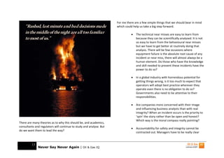 For me there are a few simple things that we should bear in mind
    “Rushed, last minute and bad decisions made                      which could help us take a big step forward.
    in the middle of the night are all too familiar                            •   The technical near misses are easy to learn from
    to most of us.”                                                                because they can be scientifically analysed. It is not
                                                                                   so easy to learn from the behavioural near misses
                                                                                   but we have to get better at routinely doing that
                                                                                   analysis. There will be few occasions where
                                                                                   equipment failure is the absolute root cause of any
                                                                                   incident or near miss, there will almost always be a
                                                                                   human element. Do those who have the knowledge
                                                                                   and skill needed to prevent these incidents have the
                                                                                   power to do so?

                                                                               •   In a global industry with horrendous potential for
                                                                                   getting things wrong, is it too much to expect that
                                                                                   operators will adopt best practice wherever they
                                                                                   operate even there is no obligation to do so?
                                                                                   Governments also need to be attentive to their
                                                                                   responsibilities.

                                                                               •   Are companies more concerned with their image
                                                                                   and influencing business analysts than with real
                                                                                   integrity? When an incident occurs is the priority to
                                                                                   ‘spin’ the story rather than be open and honest?
                                                                                   Which way is the moral compass really pointing?
There are many theories as to why this should be, and academics,
consultants and regulators will continue to study and analyse. But
                                                                               •   Accountability for safety and integrity cannot be
do we want them to lead the way?
                                                                                   contracted out. Managers have to be really clear


         13
              Never Say Never Again | Oil & Gas IQ
 