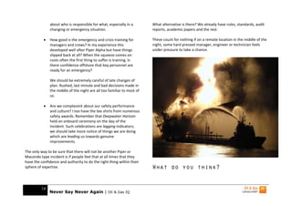 about who is responsible for what, especially in a        What alternative is there? We already have rules, standards, audit
               changing or emergency situation.                          reports, academic papers and the rest.

           •   How good is the emergency and crisis training for         These count for nothing if on a remote location in the middle of the
               managers and crews? In my experience this                 night, some hard pressed manager, engineer or technician feels
               developed well after Piper Alpha but have things          under pressure to take a chance.
               slipped back at all? When the squeeze comes on
               costs often the first thing to suffer is training. Is
               there confidence offshore that key personnel are
               ready for an emergency?

               We should be extremely careful of late changes of
               plan. Rushed, last minute and bad decisions made in
               the middle of the night are all too familiar to most of
               us.

           •   Are we complacent about our safety performance
               and culture? I too have the tee shirts from numerous
               safety awards. Remember that Deepwater Horizon
               held an onboard ceremony on the day of the
               incident. Such celebrations are lagging indicators;
               we should take more notice of things we are doing
               which are leading us towards genuine
               improvements.

The only way to be sure that there will not be another Piper or
Macondo type incident is if people feel that at all times that they
have the confidence and authority to do the right thing within their
sphere of expertise.                                                     What do you think?


         14
               Never Say Never Again | Oil & Gas IQ
 