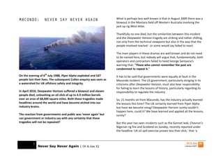 MACONDO:           NEVER SAY NEVER AGAIN                             What is perhaps less well known is that in August 2009 there was a
                                                                     blowout in the Montara field off Western Australia involving the
                                                                     jack up rig West Atlas.

                                                                     Thankfully no one died, but the similarities between this incident
                                                                     and the Deepwater Horizon tragedy are striking and rather chilling,
                                                                     not only from the technical viewpoint but also in the way that the
                                                                     people involved reacted - or some would say failed to react.

                                                                     The main players in these dramas are well known and do not need
                                                                     to be named here, but nobody will argue that, fundamentally, both
                                                                     operators and contractors failed to heed George Santyana’s
                                                                     warning that: “Those who cannot remember the past are
                                                                     condemned to repeat it.”

On the evening of 6th July 1988, Piper Alpha exploded and 167        It has to be said that governments were equally at fault in the
people lost their lives. The subsequent Cullen enquiry was seen as   Macondo incident. The US government, particularly stinging in its
a watershed for UK offshore safety and integrity.                    criticisms after Deepwater Horizon, must also bear responsibility
                                                                     for failing to learn the lessons of history, particularly regarding its
In April 2010, Deepwater Horizon suffered a blowout and eleven       responsibility to regulate the industry.
people died, unleashing an oil slick of up to 4.9 million barrels
over an area of 68,000 square miles. Both these tragedies made       So, 21 months on from Macondo, has the industry actually learned
headlines around the world and have become etched into our           the lessons this time? The UK certainly learned from Piper Alpha
industry brains.                                                     but have we become smug? Deepwater Horizon surely couldn’t
                                                                     happen here, could it? We have learned and applied all the lessons,
The reaction from governments and public was ‘never again’ but       surely?
can government or industry say with any certainty that these
tragedies will not be repeated?                                      But this year has seen incidents such as the Gannet leak, Chevron’s
                                                                     Nigerian rig fire and Scotland on Sunday, recently reported under
                                                                     the headline ‘UK oil spill exercise proves less than slick,’ that ‘a



          1
              Never Say Never Again | Oil & Gas IQ
 