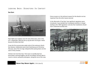 Looking Back: Disasters In Context

Sea Gem

                                                                        Forty six years on, the technical reasons for the disaster are less
                                                                        important than the other lessons learned.

                                                                        In the aftermath of ‘Sea Gem’ two significant regulations were
                                                                        introduced; it was decided that ‘somebody should be in charge’,
                                                                        leading to the ‘OIM regulations’ and also that installations should
                                                                        have a dedicated standby boat.




Piper Alpha was nowhere near the start of the story, even in the
UK. In September 1965 the jack up rig Sea Gem struck gas in what
became the West Sole field.

It was the first economically viable strike of the embryonic North
Sea industry. Celebrations were short lived because at Christmas
that year, two of her ten legs collapsed whilst jacking down and she
sank in thirty minutes.

Thirteen men lost their lives. There was no standby boat but
fortunately a passing freighter saw the rig collapse and was able to
mount a rescue, assisted by helicopters, saving the rest of the crew.


           3
               Never Say Never Again | Oil & Gas IQ
 