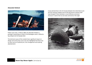 Alexander Kielland
                                                                       It was claimed that in the 14 minutes between the initial failure and
                                                                       the rig’s eventual collapse most of the personnel on board could
                                                                       have escaped if there had been a more effective command
                                                                       structure. It seems that no one took command on the night.




Fifteen years later, in March 1980, the Alexander Kielland, a
pentagon rig working as a flotel in the Norwegian sector, suffered a
leg collapse and 123 people died.

The technical causes of this incident had a significant impact on
design and construction, but it was also highlighted that there was
no clear source of authority for crisis management and ordering
abandonment.




           4
               Never Say Never Again | Oil & Gas IQ
 