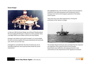 Ocean Ranger
                                                                     Also highlighted was a lack of written casualty control procedures,
                                                                     insufficient crew safety equipment and training and a lack of
                                                                     training in the routine and emergency operation of the ballast
                                                                     control system.

                                                                     There were also issues about appointment, training and
                                                                     certification of the ‘person in charge’.




In February 1982 the Ocean Ranger was drilling off Newfoundland.
She was hanging off drill pipe in response to severe weather when
a portlight failed and her ballast control room was flooded.

Damage to the ballast control panel resulted in an uncontrollable
list and in atrocious weather the rig was abandoned and eventually
sank. All 84 crew lost their lives.

Investigations concluded that ‘the chain of events was not an        The Canadian Royal Commission also concluded that the inspection
inevitable progression and could have been broken by human           and regulation of the industry by the US and Canadian
intervention’.                                                       Governments was ineffective, and subsequently both made
                                                                     commitments to the improvement of the regulatory framework.




          5
              Never Say Never Again | Oil & Gas IQ
 