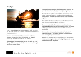 Piper Alpha
                                                                      There were also issues around effective emergency command and
                                                                      control both on Piper itself and on the neighbouring platforms.

                                                                      At the Public Inquiry, Lord Cullen called for widespread changes in
                                                                      the UK industry - probably the most profound of these was the
                                                                      introduction of the Health and Safety Executive as an independent
                                                                      regulator.

                                                                      This established a clear distinction between the UK Government’s
                                                                      dual roles to develop and regulate the industry.

                                                                      Recommendations called for improvements to the selection,
                                                                      training and assessment of OIMs and emergency teams. The role of
                                                                      safety representatives was formalised and safety committees
                                                                      established.
Then in 1988 there was Piper Alpha. There is no doubt that in the
UK, this awful disaster was a defining moment for the regulation of   An overarching change was the introduction of ‘goal setting’
offshore operations.                                                  regulation and with it the need for operators to submit a safety
                                                                      case covering all aspects of operations.
Much has been written about the causes of this incident but
problems with permit to work, shift handover and isolation            It meant that operators had to fundamentally run a safe operation
procedures all contributed to the fire and explosion.                 rather than allowing them to meet their legal obligations by merely
                                                                      following prescriptive regulations.
Another feature that stands out for me was that there was a late
change of plan, and a plant isolated for maintenance was brought
back on line at short notice.




          6
              Never Say Never Again | Oil & Gas IQ
 