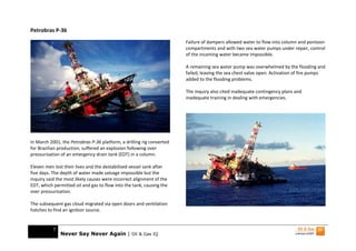 Petrobras P-36
                                                                       Failure of dampers allowed water to flow into column and pontoon
                                                                       compartments and with two sea water pumps under repair, control
                                                                       of the incoming water became impossible.

                                                                       A remaining sea water pump was overwhelmed by the flooding and
                                                                       failed, leaving the sea chest valve open. Activation of fire pumps
                                                                       added to the flooding problems.

                                                                       The inquiry also cited inadequate contingency plans and
                                                                       inadequate training in dealing with emergencies.




In March 2001, the Petrobras P-36 platform, a drilling rig converted
for Brazilian production, suffered an explosion following over
pressurisation of an emergency drain tank (EDT) in a column.

Eleven men lost their lives and the destabilised vessel sank after
five days. The depth of water made salvage impossible but the
inquiry said the most likely causes were incorrect alignment of the
EDT, which permitted oil and gas to flow into the tank, causing the
over pressurisation.

The subsequent gas cloud migrated via open doors and ventilation
hatches to find an ignition source.


           7
               Never Say Never Again | Oil & Gas IQ
 