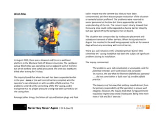 West Atlas                                                            valves meant that the cement was likely to have been
                                                                      compromised, yet there was no proper evaluation of the situation
                                                                      or remedial action proffered. The problems were reported to
                                                                      senior personnel at the time but there appeared to be little
                                                                      understanding of the risk. The cement report clearly showed that
                                                                      the casing shoe could not be regarded as having barrier integrity
                                                                      but was signed off by the company man on board.

                                                                      The situation was compounded by inadequate placement and
                                                                      subsequent removal of other barriers. When the rig returned in
                                                                      August this resulted in the well being exposed to the air for several
                                                                      days without any secondary well control barrier.

                                                                      There was sole reliance on the untested primary barrier (the
                                                                      cemented 9⅝” casing shoe) that had been the subject of significant
                                                                      problems during its installation.
In August 2009, there was a blowout and fire on a wellhead
platform in the Montara field off Western Australia. The cantilever   The inquiry commented:
jackup West Atlas was operating over an adjacent well at the time
but all 69 workers were safely evacuated. The well was eventually            ‘The problems were not complicated or unsolvable, and the
killed after leaking for 74 days.                                            potential remedies were well known and not costly’
                                                                             ‘In essence, the way that the Montara Oilfield was operated
The inquiry found that when the well had been suspended earlier              …… did not come within a ‘bulls roar’ of sensible oilfield
in the year - none of the well control barriers complied with the            practice.’
operator’s own standards or with sensible oilfield practice. The
problems centred on the cementing of the 9⅝” casing, and it                  ‘The Inquiry is of the view that nothing should detract from
transpired that no proper pressure testing had been carried out on           the primary responsibility of (the operator) to ensure well
the casing shoe.                                                             integrity. However, the Inquiry finds that the (government)
                                                                             regulatory regime was totally inadequate, being little more
Amongst other things, the failure of top and bottom plugs and float          than a ‘tick and flick’ exercise.’



           8
               Never Say Never Again | Oil & Gas IQ
 
