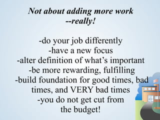 Not about adding more work
             --really!

         -do your job differently
           -have a new focus
 -alter definition of what’s important
     -be more rewarding, fulfilling
-build foundation for good times, bad
      times, and VERY bad times
        -you do not get cut from
               the budget!
 