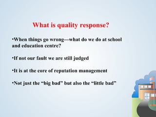 What is quality response?
•When things go wrong—what do we do at school
and education centre?

•If not our fault we are still judged

•It is at the core of reputation management

•Not just the “big bad” but also the “little bad”
 