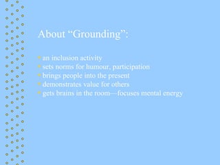 About “Grounding”:

• an inclusion activity
• sets norms for humour, participation
• brings people into the present
• demonstrates value for others
• gets brains in the room—focuses mental energy
 