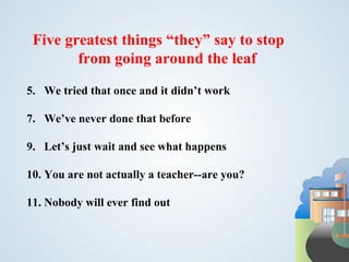Five greatest things “they” say to stop
        from going around the leaf
5. We tried that once and it didn’t work

7. We’ve never done that before

9. Let’s just wait and see what happens

10. You are not actually a teacher--are you?

11. Nobody will ever find out
 