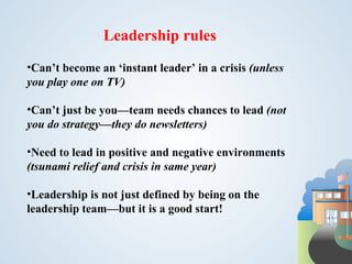 Leadership rules
•Can’t become an ‘instant leader’ in a crisis (unless
you play one on TV)

•Can’t just be you—team needs chances to lead (not
you do strategy—they do newsletters)

•Need to lead in positive and negative environments
(tsunami relief and crisis in same year)

•Leadership is not just defined by being on the
leadership team—but it is a good start!
 