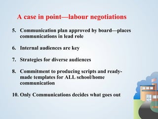 A case in point—labour negotiations
5. Communication plan approved by board—places
   communications in lead role

6. Internal audiences are key

7. Strategies for diverse audiences

8. Commitment to producing scripts and ready-
   made templates for ALL school/home
   communication

10. Only Communications decides what goes out
 