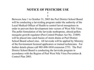 NOTICE OF PESTICIDE USE
                                    
                                    
Between June 1 to October 31, 2003 the Peel District School Board
will be conducting a larviciding program under the authority of the
Local Medical Officer of Health to control larval mosquitoes in
order to prevent their development into vectors of West Nile Virus.
The pellet formulation of the larvicide methoprene, altosid pellets
mosquito growth regulator (Pest Control Product Act No. 21809)
will be placed into catch basins of storm drains at Peel District
School Board school sites. All larvicide will be applied by Ministry
of the Environment licensed applicators or trained technicians. For
further details please call 905-890-1010 extension 2753. The Peel
District School Board is conducting the larvicide program in
accordance with the Region of Peel West Nile Virus Prevention &
Control Plan 2003.
 