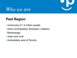 Who we are
Peel Region
• community of 1.2 million people
• three municipalities--Brampton, Caledon,
 Mississauga
• urban and rural
• immediately west of Toronto
 