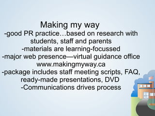 Making my way
 -good PR practice…based on research with
         students, staff and parents
      -materials are learning-focussed
-major web presence—virtual guidance office
           www.makingmyway.ca
-package includes staff meeting scripts, FAQ,
      ready-made presentations, DVD
      -Communications drives process
 