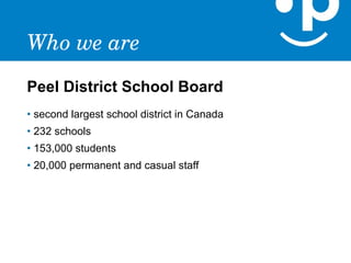 Who we are
Peel District School Board
• second largest school district in Canada
• 232 schools
• 153,000 students
• 20,000 permanent and casual staff
 