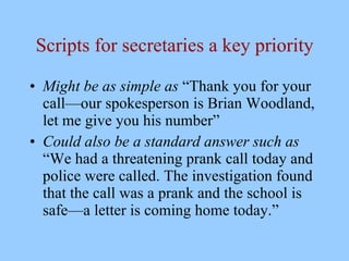 Scripts for secretaries a key priority

• Might be as simple as “Thank you for your
  call—our spokesperson is Brian Woodland,
  let me give you his number”
• Could also be a standard answer such as
  “We had a threatening prank call today and
  police were called. The investigation found
  that the call was a prank and the school is
  safe—a letter is coming home today.”
 