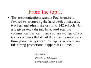 From the top…
• The communications team in Peel is entirely
  focused on promoting the hard work of students,
  teachers and administrators in its 242 schools. On
  any given week during the school year the
  communications team sends out an average of 5 or
  6 news releases that detail the amazing initiatives
  throughout our system.  Principals can count on
  this strong promotional support at all times

                   Jim Grieve
                   Director of Education
                   Peel District School Board
 