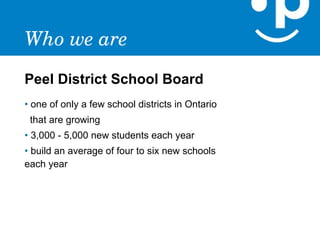 Who we are
Peel District School Board
• one of only a few school districts in Ontario
 that are growing
• 3,000 - 5,000 new students each year
• build an average of four to six new schools
each year
 