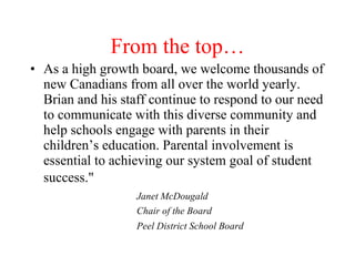 From the top…
• As a high growth board, we welcome thousands of
  new Canadians from all over the world yearly.
  Brian and his staff continue to respond to our need
  to communicate with this diverse community and
  help schools engage with parents in their
  children’s education. Parental involvement is
  essential to achieving our system goal of student
  success."
                   Janet McDougald
                   Chair of the Board
                   Peel District School Board
 