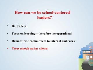 How can we be school-centered
                 leaders?
•   Be leaders

•   Focus on learning—therefore the operational

•   Demonstrate commitment to internal audiences

•   Treat schools as key clients
 
