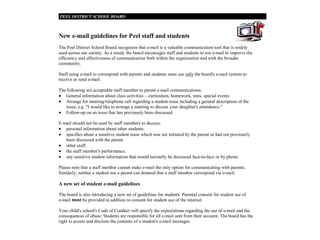 New e-mail guidelines for Peel staff and students
The Peel District School Board recognizes that e-mail is a valuable communication tool that is widely
used across our society. As a result, the board encourages staff and students to use e-mail to improve the
efficiency and effectiveness of communication both within the organization and with the broader
community.

Staff using e-mail to correspond with parents and students must use only the board's e-mail system to
receive or send e-mail.

The following are acceptable staff member to parent e-mail communications:
• General information about class activities – curriculum, homework, tests, special events
• Arrange for meeting/telephone call regarding a student issue including a general description of the
   issue, e.g. "I would like to arrange a meeting to discuss your daughter's attendance."
• Follow-up on an issue that has previously been discussed.

E-mail should not be used by staff members to discuss:
• personal information about other students.
• specifics about a sensitive student issue which was not initiated by the parent or had not previously
   been discussed with the parent.
• other staff.
• the staff member's performance.
• any sensitive student information that would normally be discussed face-to-face or by phone.

Please note that a staff member cannot make e-mail the only option for communicating with parents.
Similarly, neither a student nor a parent can demand that a staff member correspond via e-mail.

A new set of student e-mail guidelines

The board is also introducing a new set of guidelines for students. Parental consent for student use of
e-mail must be provided in addition to consent for student use of the internet.

Your child's school's Code of Conduct will specify the expectations regarding the use of e-mail and the
consequences of abuse. Students are responsible for all e-mail sent from their account. The board has the
right to access and disclose the contents of a student's e-mail messages.
 
