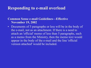 Responding to e-mail overload

Common Sense e-mail Guidelines—Effective
  November 19, 2002
• Documents of 5 paragraphs or less will be in the body of
  the e-mail, not as an attachment. If there is a need to
  attach an 'official' memo of less than 5 paragraphs, such
  as a memo from the Ministry, then the memo text would
  appear in the body of the e-mail and the line 'official
  version attached' would be included.
 