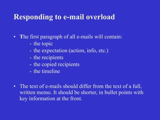 Responding to e-mail overload

• The first paragraph of all e-mails will contain:
      - the topic
      - the expectation (action, info, etc.)
      - the recipients
      - the copied recipients
      - the timeline

• The text of e-mails should differ from the text of a full,
  written memo. It should be shorter, in bullet points with
  key information at the front.
 