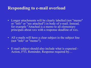 Responding to e-mail overload

• Longer attachments will be clearly labelled (not "memo"
  or "info" or "see attached") in body of e-mail. Instead,
  for example "Attached is a memo to all elementary
  principals about xxx with a response deadline of xxx.

• All e-mails will have a clear subject in the subject line
  (not "info" or "memo").

• E-mail subject should also include what is expected -
  Action, FYI, Reminder, Response required by…
 
