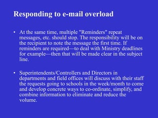 Responding to e-mail overload

• At the same time, multiple "Reminders" repeat
  messages, etc. should stop. The responsibility will be on
  the recipient to note the message the first time. If
  reminders are required—to deal with Ministry deadlines
  for example—then that will be made clear in the subject
  line.

• Superintendents/Controllers and Directors in
  departments and field offices will discuss with their staff
  the requests going to schools in the week/month to come
  and develop concrete ways to co-ordinate, simplify, and
  combine information to eliminate and reduce the
  volume.
 