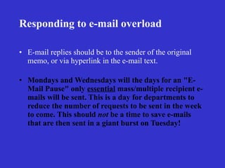 Responding to e-mail overload

• E-mail replies should be to the sender of the original
  memo, or via hyperlink in the e-mail text.

• Mondays and Wednesdays will the days for an "E-
  Mail Pause" only essential mass/multiple recipient e-
  mails will be sent. This is a day for departments to
  reduce the number of requests to be sent in the week
  to come. This should not be a time to save e-mails
  that are then sent in a giant burst on Tuesday!
 