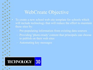 WebCreate Objective
 • To create a new school web site template for schools which
   will include technology that will reduce the effort to maintain
   these sites by:
    – Pre-populating information from existing data sources
    – Providing 'photo-ready' content that principals can choose
      to publish on their web sites
    – Automating key messages




TECHNOLOGY          30
 