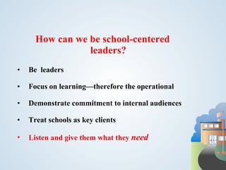 How can we be school-centered
                 leaders?
•   Be leaders

•   Focus on learning—therefore the operational

•   Demonstrate commitment to internal audiences

•   Treat schools as key clients

•   Listen and give them what they need
 