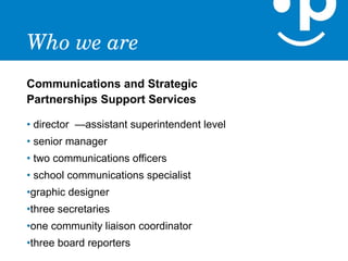 Who we are
Communications and Strategic
Partnerships Support Services

• director —assistant superintendent level
• senior manager
• two communications officers
• school communications specialist
•graphic designer
•three secretaries
•one community liaison coordinator
•three board reporters
 