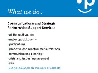 What we do..
Communications and Strategic
Partnerships Support Services

• all the stuff you do!
• major special events
• publications
• proactive and reactive media relations
•communications planning
•crisis and issues management
•web
•But all focussed on the work of schools
 