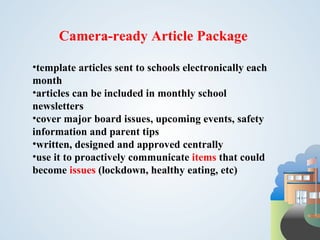 Camera-ready Article Package

•template articles sent to schools electronically each
month
•articles can be included in monthly school
newsletters
•cover major board issues, upcoming events, safety
information and parent tips
•written, designed and approved centrally
•use it to proactively communicate items that could
become issues (lockdown, healthy eating, etc)
 
