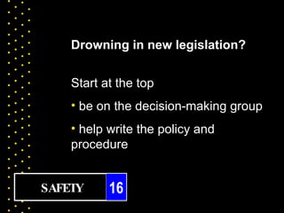 Drowning in new legislation?


    Start at the top
    • be on the decision-making group
    • help write the policy and
    procedure


SAFETY     16
 