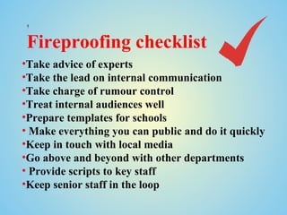 



Fireproofing checklist
•Take advice of experts
•Take the lead on internal communication
•Take charge of rumour control
•Treat internal audiences well
•Prepare templates for schools
• Make everything you can public and do it quickly
•Keep in touch with local media
•Go above and beyond with other departments
• Provide scripts to key staff
•Keep senior staff in the loop
 