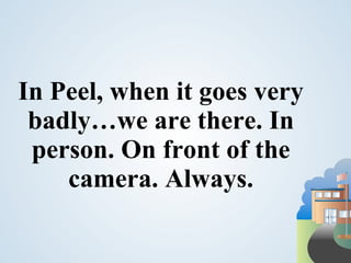 In Peel, when it goes very
 badly…we are there. In
 person. On front of the
    camera. Always.
 