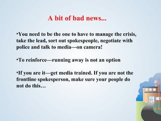 A bit of bad news...

•You need to be the one to have to manage the crisis,
take the lead, sort out spokespeople, negotiate with
police and talk to media—on camera!

•To reinforce—running away is not an option

•If you are it—get media trained. If you are not the
frontline spokesperson, make sure your people do
not do this…
 