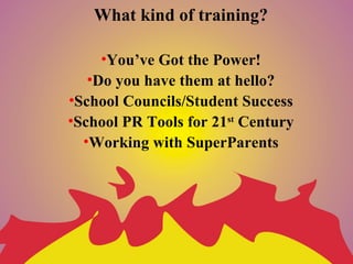 What kind of training?

     •You’ve Got the Power!
   •Do you have them at hello?
•School Councils/Student Success
•School PR Tools for 21st Century
  •Working with SuperParents
 