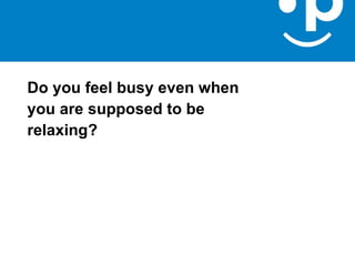 Do you feel busy even when
you are supposed to be
relaxing?
 