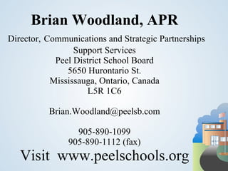 Brian Woodland, APR
Director, Communications and Strategic Partnerships
                 Support Services
            Peel District School Board
               5650 Hurontario St.
           Mississauga, Ontario, Canada
                    L5R 1C6

          Brian.Woodland@peelsb.com

                 905-890-1099
               905-890-1112 (fax)
   Visit www.peelschools.org
 