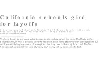 C a lif o r n ia s c h o o ls g ir d
f o r la y o f f s
S c h w a r z e n e g g e r ' s b u d g e t c a lls f o r a b o u t $ 4 . 8 b illio n in e d u c a t io n f u n d in g c u t s .
E d u c a t o r s s a y it ' s t h e w o r s t f in a n c ia l c r is is t h e y c a n r e m e m b e r .
By Jason Song, Los Angeles Times Staff Writer

                                         
The Long Beach school board voted to close an elementary school this week. The Rialto Unified
School District, in what is believed to be the first such action in the state this year, sent notices to 305
employees including teachers -- informing them that they may not have a job next fall. The San
Francisco school district may take city "rainy day" money to help balance its budget.
 