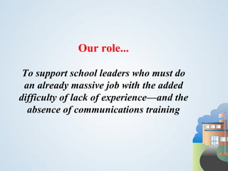 Our role...

 To support school leaders who must do
 an already massive job with the added
difficulty of lack of experience—and the
  absence of communications training
 