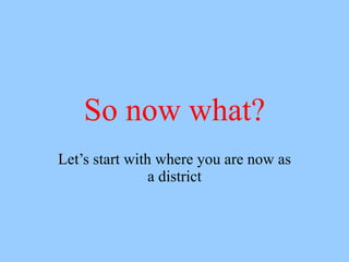 So now what?
Let’s start with where you are now as
                a district
 