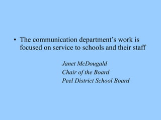 • The communication department’s work is
  focused on service to schools and their staff

                 Janet McDougald
                 Chair of the Board
                 Peel District School Board
 